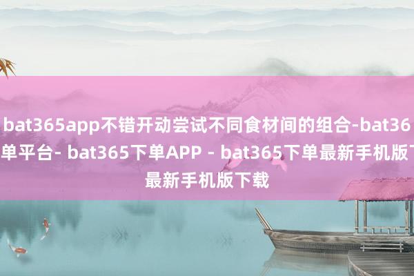 bat365app不错开动尝试不同食材间的组合-bat365下单平台- bat365下单APP - bat365下单最新手机版下载