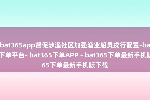 bat365app督促涉渔社区加强渔业船员戎行配置-bat365下单平台- bat365下单APP - bat365下单最新手机版下载