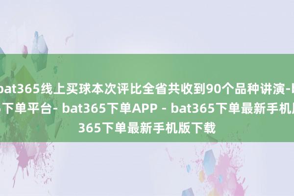 bat365线上买球本次评比全省共收到90个品种讲演-bat365下单平台- bat365下单APP - bat365下单最新手机版下载