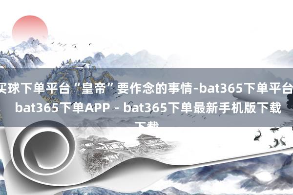 买球下单平台“皇帝”要作念的事情-bat365下单平台- bat365下单APP - bat365下单最新手机版下载