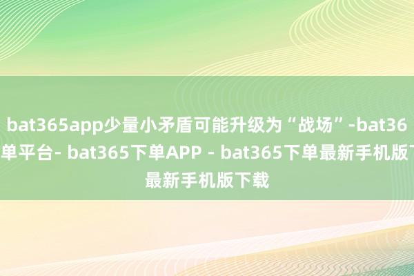 bat365app少量小矛盾可能升级为“战场”-bat365下单平台- bat365下单APP - bat365下单最新手机版下载