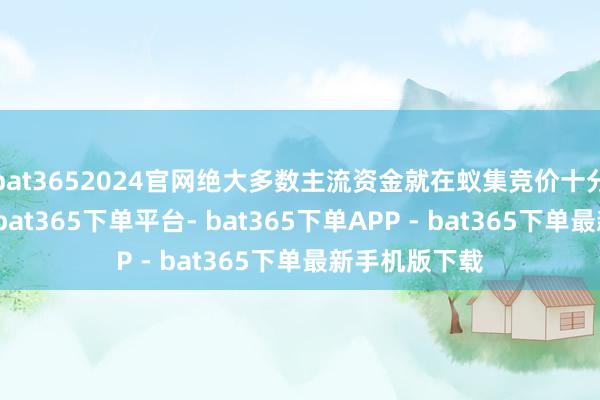 bat3652024官网绝大多数主流资金就在蚁集竞价十分钟完成交易-bat365下单平台- bat365下单APP - bat365下单最新手机版下载