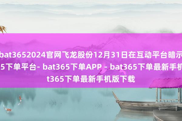 bat3652024官网飞龙股份12月31日在互动平台暗示-bat365下单平台- bat365下单APP - bat365下单最新手机版下载