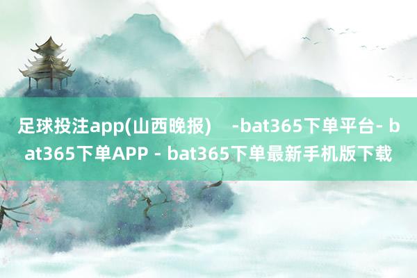 足球投注app(山西晚报)    -bat365下单平台- bat365下单APP - bat365下单最新手机版下载