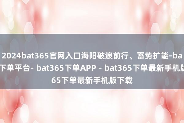 2024bat365官网入口海阳破浪前行、蓄势扩能-bat365下单平台- bat365下单APP - bat365下单最新手机版下载